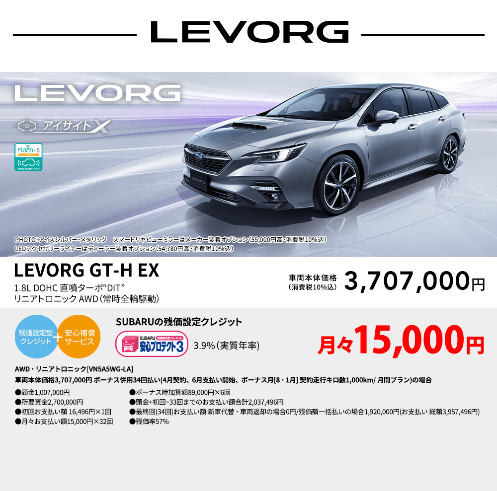 LEVORG PHOTO：アイスシルバー・メタリック　スマートリヤビューミラーはメーカー装着オプション（55,000円高・消費税10%込）LEDアクセサリーライナーはディーラー装着オプション（54,780円高・消費税10%込） LEVORG GT-H EX 1.8L DOHC 直噴ターボ“DIT” リニアトロニック AWD（常時全輪駆動） 車両本体価格（消費税10%込） 3,707,000円 SUBARUの残価設定クレジット 3.9%（実質年率) 月々15,000円〜 AWD・リニアトロニック[VN5A5WG-LA]車両本体価格3,707,000円 ボーナス併用34回払い(4月契約、6月支払い開始、ボーナス月[8・1月] 契約走行キロ数1,000km/ 月間プラン)の場合 ●頭金1,007,000円●所要資金2,700,000円●初回お支払い額 16,496円×1回●月々お支払い額15,000円×32回 ●ボーナス時加算額89,000円×6回●頭金+初回~33回までのお支払い額合計2,037,496円●最終回(34回)お支払い額:新車代替・車両返却の場合0円/残価額一括払いの場合1,920,000円(お支払い 総額3,957,496円) ●残価率57%