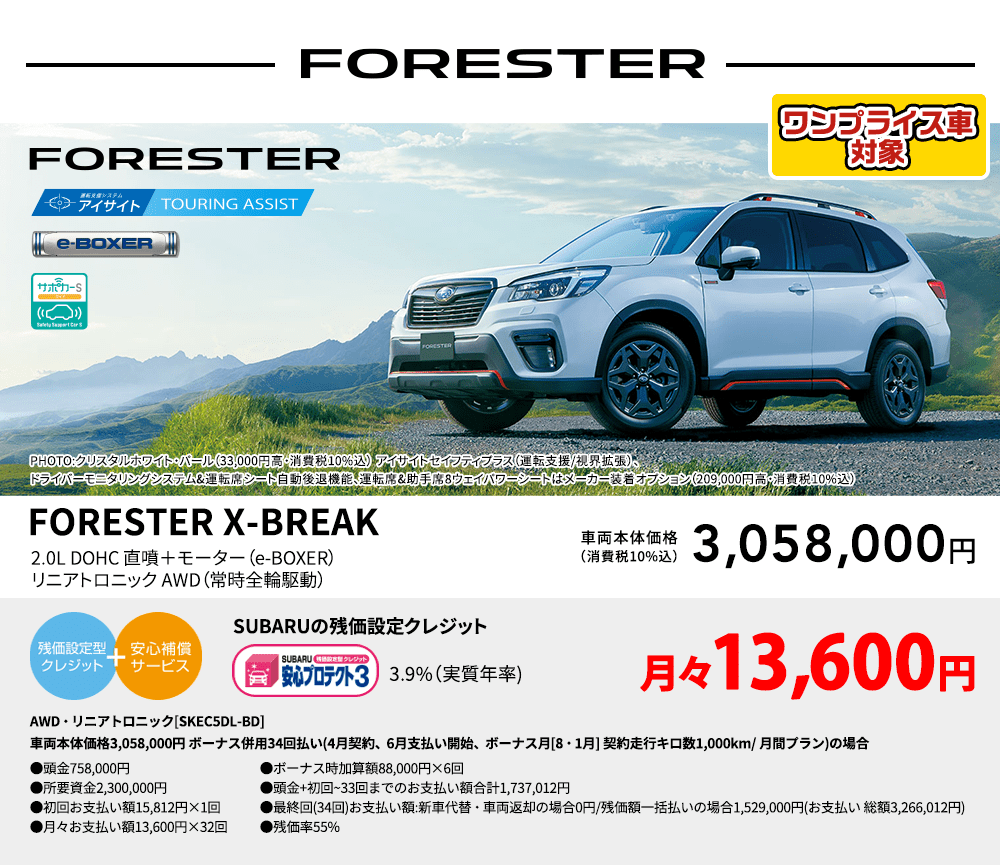ワンプライス車対象 FORESTER PHOTO:クリスタルホワイト・パール（33,000円高・消費税10%込） アイサイトセイフティプラス（運転支援/視界拡張）、ドライバーモニタリングシステム&運転席シート自動後退機能、運転席&助手席8ウェイパワーシートはメーカー装着オプション（209,000円高・消費税10%込） FORESTER X-BREAK 2.0L DOHC 直噴＋モーター（e-BOXER）リニアトロニック AWD（常時全輪駆動） 車両本体価格（消費税10%込） 3,058,000円 SUBARUの残価設定クレジット 3.9%（実質年率) 月々13,600円〜 AWD・リニアトロニック[SKEC5DL-BD]車両本体価格3,058,000円 ボーナス併用34回払い(4月契約、6月支払い開始、ボーナス月[8・1月] 契約走行キロ数1,000km/ 月間プラン)の場合 ●頭金758,000円●所要資金2,300,000円●初回お支払い額15,812円×1回●月々お支払い額13,600円×32回 ●ボーナス時加算額88,000円×6回●頭金+初回~33回までのお支払い額合計1,737,012円●最終回(34回)お支払い額:新車代替・車両返却の場合0円/残価額一括払いの場合1,529,000円(お支払い 総額3,266,012円) ●残価率55%