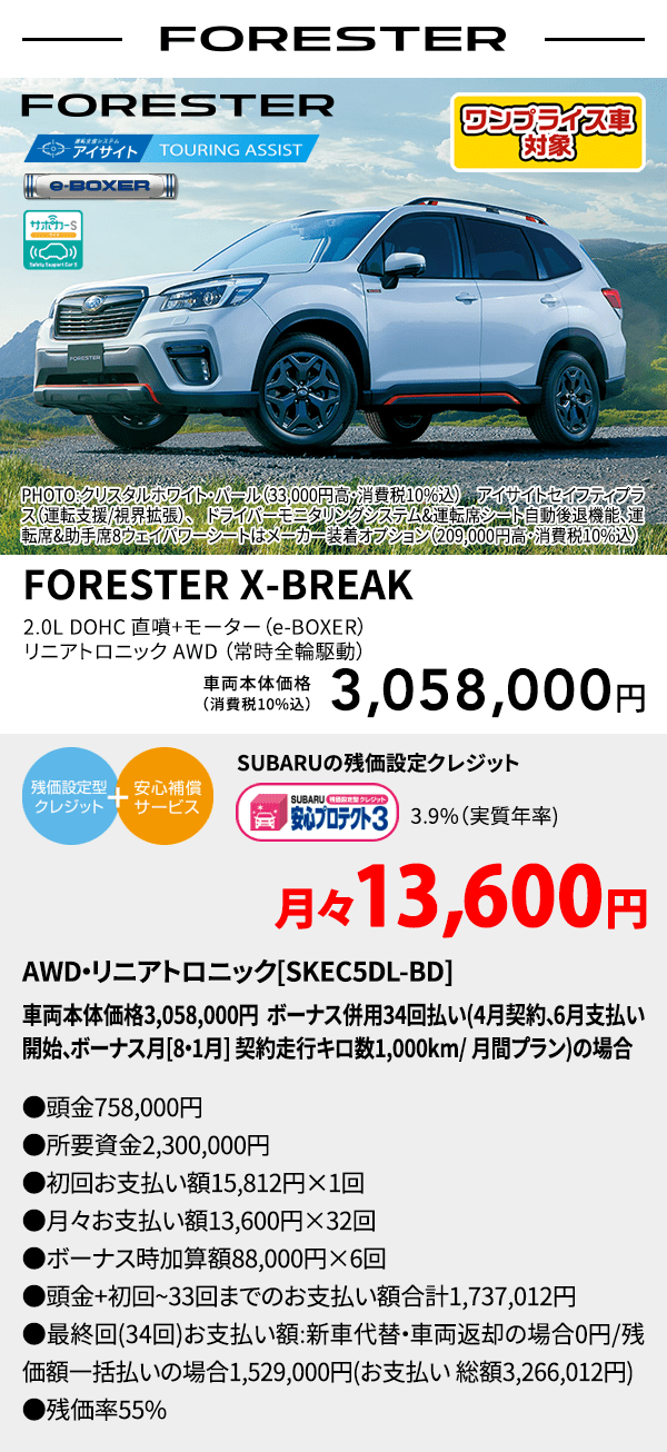 ワンプライス車対象 FORESTER PHOTO:クリスタルホワイト・パール（33,000円高・消費税10%込） アイサイトセイフティプラス（運転支援/視界拡張）、ドライバーモニタリングシステム&運転席シート自動後退機能、運転席&助手席8ウェイパワーシートはメーカー装着オプション（209,000円高・消費税10%込） FORESTER X-BREAK 2.0L DOHC 直噴＋モーター（e-BOXER）リニアトロニック AWD（常時全輪駆動） 車両本体価格（消費税10%込） 3,058,000円 SUBARUの残価設定クレジット 3.9%（実質年率) 月々13,600円〜 AWD・リニアトロニック[SKEC5DL-BD]車両本体価格3,058,000円 ボーナス併用34回払い(4月契約、6月支払い開始、ボーナス月[8・1月] 契約走行キロ数1,000km/ 月間プラン)の場合 ●頭金758,000円●所要資金2,300,000円●初回お支払い額15,812円×1回●月々お支払い額13,600円×32回 ●ボーナス時加算額88,000円×6回●頭金+初回~33回までのお支払い額合計1,737,012円●最終回(34回)お支払い額:新車代替・車両返却の場合0円/残価額一括払いの場合1,529,000円(お支払い 総額3,266,012円) ●残価率55%
