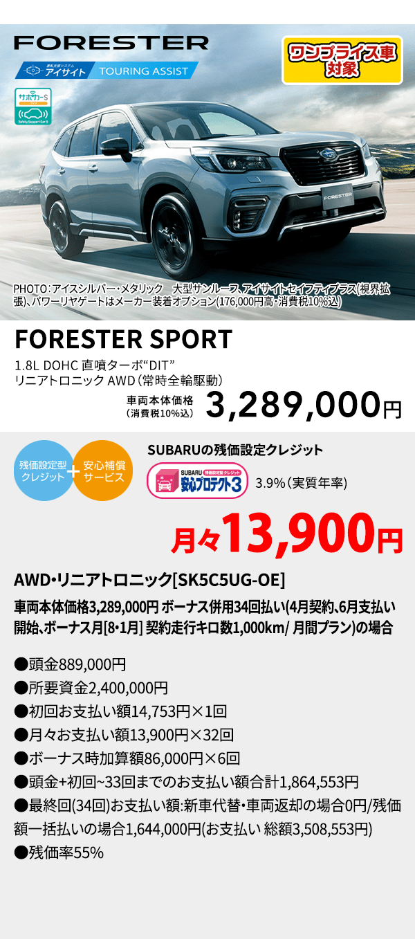 PHOTO：アイスシルバー・メタリック　大型サンルーフ、アイサイトセイフティプラス(視界拡張)、パワーリヤゲートはメーカー装着オプション(176,000円高・消費税10%込) FORESTER SPORT 1.8L DOHC 直噴ターボ“DIT”リニアトロニック AWD（常時全輪駆動） 車両本体価格（消費税10%込） 3,289,000円 SUBARUの残価設定クレジット 3.9%（実質年率) 月々13,900円〜 AWD・リニアトロニック[SK5C5UG-OE]車両本体価格3,289,000円 ボーナス併用34回払い(4月契約、6月支払い開始、ボーナス月[8・1月] 契約走行キロ数1,000km/ 月間プラン)の場合 ●頭金889,000円●所要資金2,400,000円●初回お支払い額14,753円×1回●月々お支払い額13,900円×32回 ●ボーナス時加算額86,000円×6回●頭金+初回~33回までのお支払い額合計1,864,553円●最終回(34回)お支払い額:新車代替・車両返却の場合0円/残価額一括払いの場合1,644,000円(お支払い 総額3,508,553円) ●残価率55%