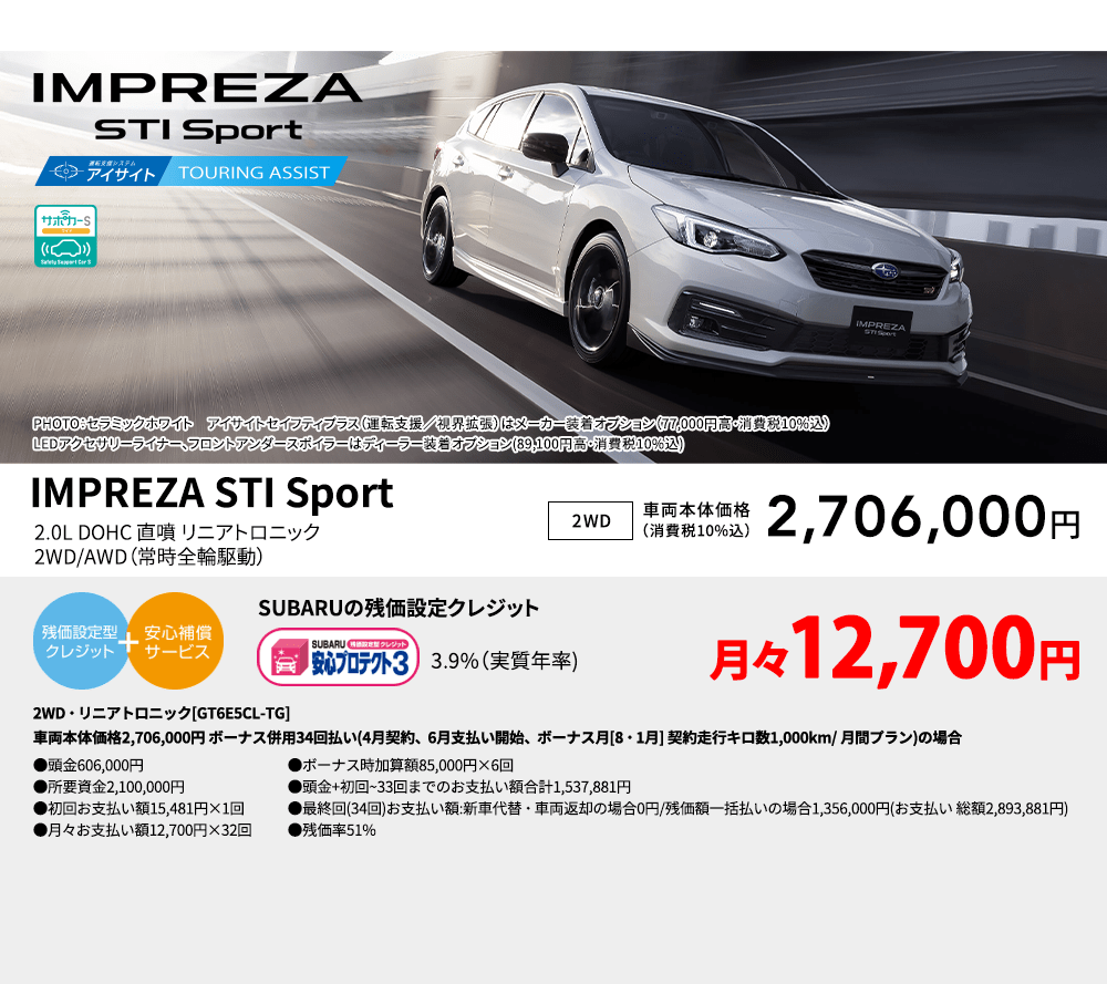 PHOTO：セラミックホワイト　アイサイトセイフティプラス（運転支援／視界拡張）はメーカー装着オプション（77,000円高・消費税10%込）LEDアクセサリーライナー、フロントアンダースポイラーはディーラー装着オプション(89,100円高・消費税10%込) IMPREZA STI Sport 2.0L DOHC 直噴 リニアトロニック2WD/AWD（常時全輪駆動） 2WD 車両本体価格（消費税10%込） 2,706,000円 SUBARUの残価設定クレジット 3.9%（実質年率) 月々12,700円〜 AWD・リニアトロニック[GT6E5CL-TG]車両本体価格2,706,000円 ボーナス併用34回払い(4月契約、6月支払い開始、ボーナス月[8・1月] 契約走行キロ数1,000km/ 月間プラン)の場合 ●頭金606,000円●所要資金2,100,000円●初回お支払い額15,481円×1回●月々お支払い額12,700円×32回 ●ボーナス時加算額85,000円×6回●頭金+初回~33回までのお支払い額合計1,537,881円●最終回(34回)お支払い額:新車代替・車両返却の場合0円/残価額一括払いの場合1,356,000円(お支払い 総額2,893,881円) ●残価率51%