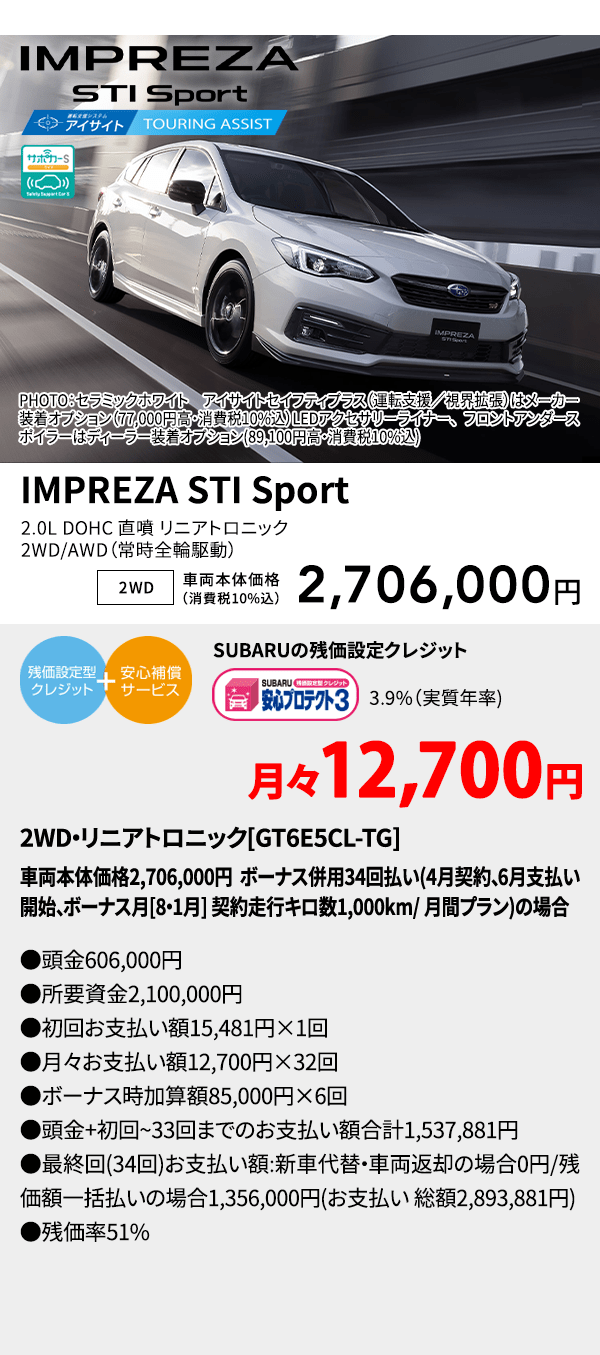 v¥PHOTO：セラミックホワイト　アイサイトセイフティプラス（運転支援／視界拡張）はメーカー装着オプション（77,000円高・消費税10%込）LEDアクセサリーライナー、フロントアンダースポイラーはディーラー装着オプション(89,100円高・消費税10%込) IMPREZA STI Sport 2.0L DOHC 直噴 リニアトロニック2WD/AWD（常時全輪駆動） 2WD 車両本体価格（消費税10%込） 2,706,000円 SUBARUの残価設定クレジット 3.9%（実質年率) 月々12,700円〜 AWD・リニアトロニック[GT6E5CL-TG]車両本体価格2,706,000円 ボーナス併用34回払い(4月契約、6月支払い開始、ボーナス月[8・1月] 契約走行キロ数1,000km/ 月間プラン)の場合 ●頭金606,000円●所要資金2,100,000円●初回お支払い額15,481円×1回●月々お支払い額12,700円×32回 ●ボーナス時加算額85,000円×6回●頭金+初回~33回までのお支払い額合計1,537,881円●最終回(34回)お支払い額:新車代替・車両返却の場合0円/残価額一括払いの場合1,356,000円(お支払い 総額2,893,881円) ●残価率51%