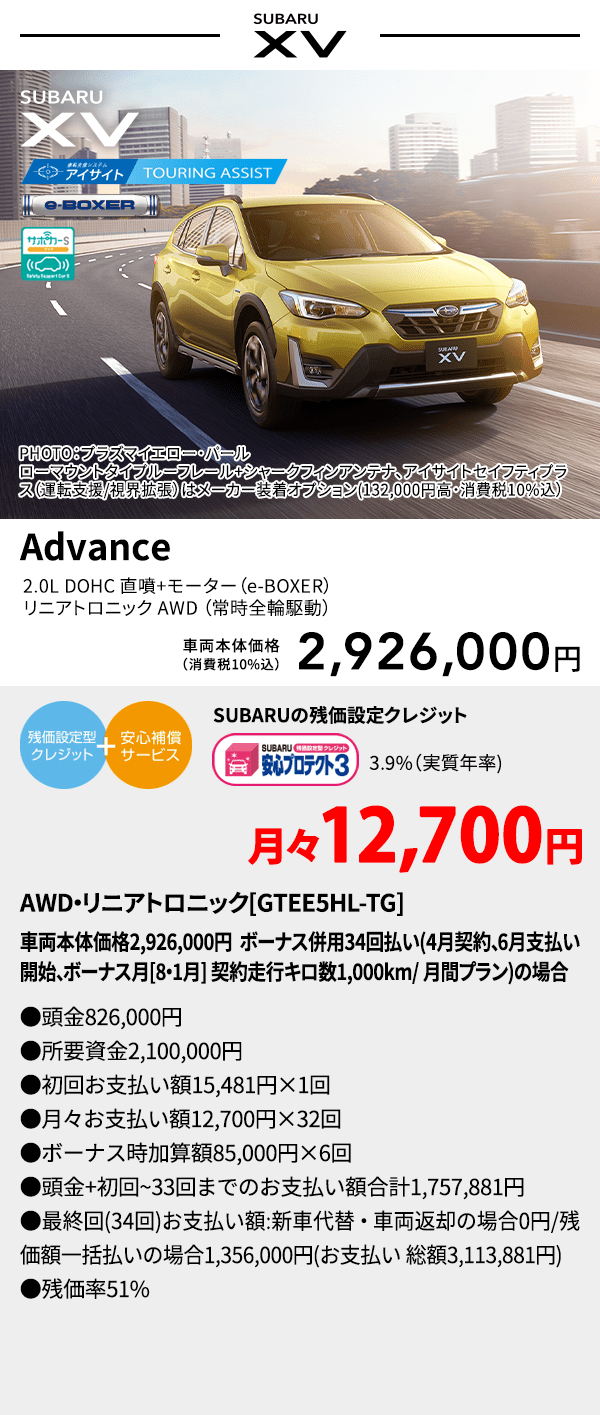 PHOTO：プラズマイエロー・パール　ローマウントタイプルーフレール+シャークフィンアンテナ、アイサイトセイフティプラス(運転支援/視界拡張)はメーカー装着オプション(132,000円高・消費税10%込) SUBARU XV Advance 2.0L DOHC 直噴＋モーター（e-BOXER）リニアトロニック AWD（常時全輪駆動） 車両本体価格（消費税10%込） 2,926,000円 SUBARUの残価設定クレジット 3.9%（実質年率) 月々12,700円〜 AWD・リニアトロニック[GTEE5HL-TG]車両本体価格2,926,000円 ボーナス併用34回払い(4月契約、6月支払い開始、ボーナス月[8・1月] 契約走行キロ数1,000km/ 月間プラン)の場合 ●頭金826,000円●所要資金2,100,000円●初回お支払い額15,481円×1回●月々お支払い額12,700円×32回 ●ボーナス時加算額85,000円×6回●頭金+初回~33回までのお支払い額合計1,757,881円●最終回(34回)お支払い額:新車代替・車両返却の場合0円/残価額一括払いの場合1,356,000円(お支払い 総額3,113,881円) ●残価率51%