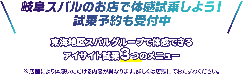 岐阜スバルのお店で体感試乗しよう！試乗予約も受付中 東海地区スバルグループで体感できるアイサイト試乗３つのメニュー ※店舗により体感いただける内容が異なります。詳しくは店頭にておたずねください。