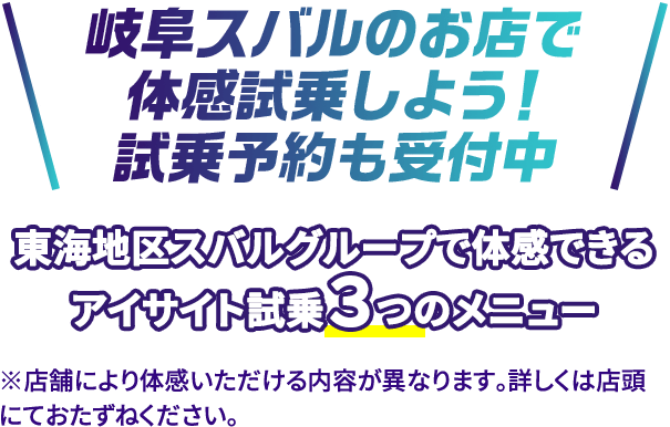 岐阜スバルのお店で体感試乗しよう！試乗予約も受付中 東海地区スバルグループで体感できるアイサイト試乗３つのメニュー ※店舗により体感いただける内容が異なります。詳しくは店頭にておたずねください。