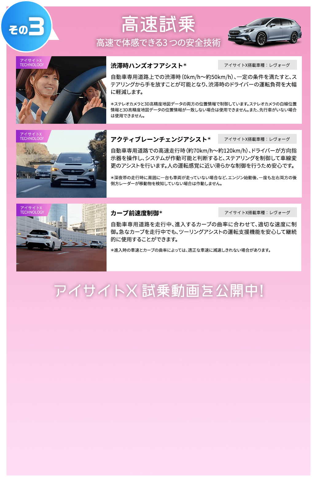 その3 高速試乗 高速で体感できる3 つの安全技術 渋滞時ハンズオフアシスト＊ アイサイトX搭載車種：レヴォーグ 自動車専用道路上での渋滞時（0km/h～約50km/h）、一定の条件を満たすと、ステアリングから手を放すことが可能となり、渋滞時のドライバーの運転負荷を大幅に軽減します。 ＊ステレオカメラと3D高精度地図データの両方の位置情報で制御しています。ステレオカメラの白線位置情報と3D高精度地図データの位置情報が一致しない場合は使用できません。また、先行車がいない場合は使用できません。アクティブレーンチェンジアシスト＊ アイサイトX搭載車種：レヴォーグ 自動車専用道路での高速走行時（約70km/h～約120km/h）、ドライバーが方向指示器を操作し、システムが作動可能と判断すると、ステアリングを制御して車線変更のアシストを行います。人の運転感覚に近い滑らかな制御を行うため安心です。 ＊深夜帯の走行時に周囲に一台も車両が走っていない場合など、エンジン始動後、一度も左右両方の後側方レーダーが移動物を検知していない場合は作動しません。 カーブ前速度制御＊ アイサイトX搭載車種：レヴォーグ 自動車専用道路を走行中、進入するカーブの曲率に合わせて、適切な速度に制御。急なカーブを走行中でも、ツーリングアシストの運転支援機能を安心して継続的に使用することができます。 ＊進入時の車速とカーブの曲率によっては、適正な車速に減速しきれない場合があります。アイサイトX 試乗動画を公開中！
