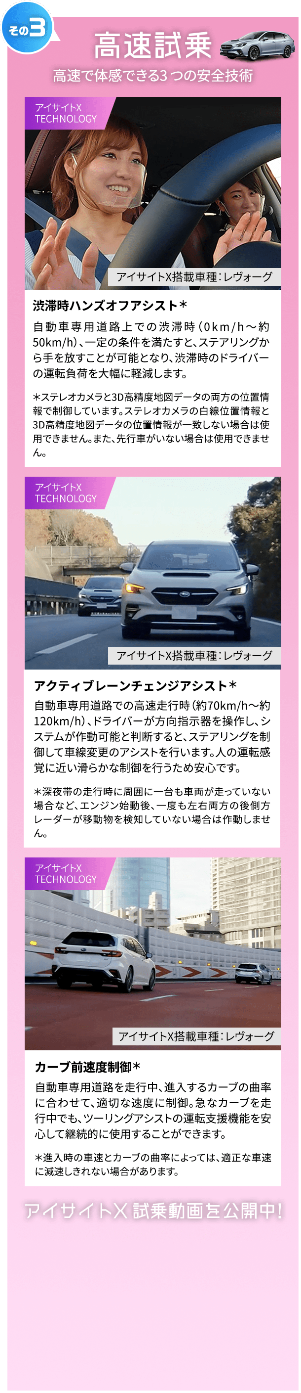 その3 高速試乗 高速で体感できる3 つの安全技術 渋滞時ハンズオフアシスト＊ アイサイトX搭載車種：レヴォーグ 自動車専用道路上での渋滞時（0km/h～約50km/h）、一定の条件を満たすと、ステアリングから手を放すことが可能となり、渋滞時のドライバーの運転負荷を大幅に軽減します。 ＊ステレオカメラと3D高精度地図データの両方の位置情報で制御しています。ステレオカメラの白線位置情報と3D高精度地図データの位置情報が一致しない場合は使用できません。また、先行車がいない場合は使用できません。アクティブレーンチェンジアシスト＊ アイサイトX搭載車種：レヴォーグ 自動車専用道路での高速走行時（約70km/h～約120km/h）、ドライバーが方向指示器を操作し、システムが作動可能と判断すると、ステアリングを制御して車線変更のアシストを行います。人の運転感覚に近い滑らかな制御を行うため安心です。 ＊深夜帯の走行時に周囲に一台も車両が走っていない場合など、エンジン始動後、一度も左右両方の後側方レーダーが移動物を検知していない場合は作動しません。 カーブ前速度制御＊ アイサイトX搭載車種：レヴォーグ 自動車専用道路を走行中、進入するカーブの曲率に合わせて、適切な速度に制御。急なカーブを走行中でも、ツーリングアシストの運転支援機能を安心して継続的に使用することができます。 ＊進入時の車速とカーブの曲率によっては、適正な車速に減速しきれない場合があります。アイサイトX 試乗動画を公開中！
