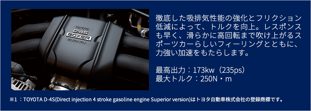 徹底した吸排気性能の強化とフリクション低減によって、トルクを向上。レスポンスも早く、滑らかに高回転まで吹け上がるスポーツカーらしいフィーリングとともに、力強い加速をもたらします。最高出力：173kw（235ps）最大トルク：250N・m※1 ：TOYOTA D-4S(Direct injection 4 stroke gasoline engine Superior version)はトヨタ自動車株式会社の登録商標です。
