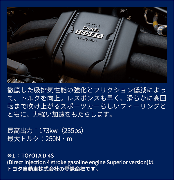 徹底した吸排気性能の強化とフリクション低減によって、トルクを向上。レスポンスも早く、滑らかに高回転まで吹け上がるスポーツカーらしいフィーリングとともに、力強い加速をもたらします。最高出力：173kw（235ps）最大トルク：250N・m※1 ：TOYOTA D-4S(Direct injection 4 stroke gasoline engine Superior version)はトヨタ自動車株式会社の登録商標です。