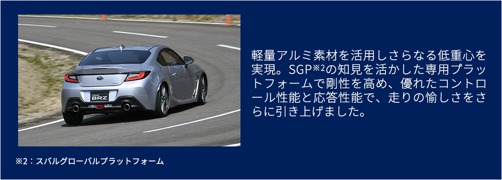 軽量アルミ素材を活用しさらなる低重心を実現。SGP※2の知見を活かした専用プラットフォームで剛性を高め、優れたコントロール性能と応答性能で、走りの愉しさをさらに引き上げました。※2：スバルグローバルプラットフォーム