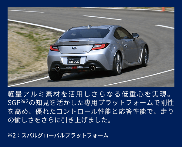 軽量アルミ素材を活用しさらなる低重心を実現。SGP※2の知見を活かした専用プラットフォームで剛性を高め、優れたコントロール性能と応答性能で、走りの愉しさをさらに引き上げました。※2：スバルグローバルプラットフォーム