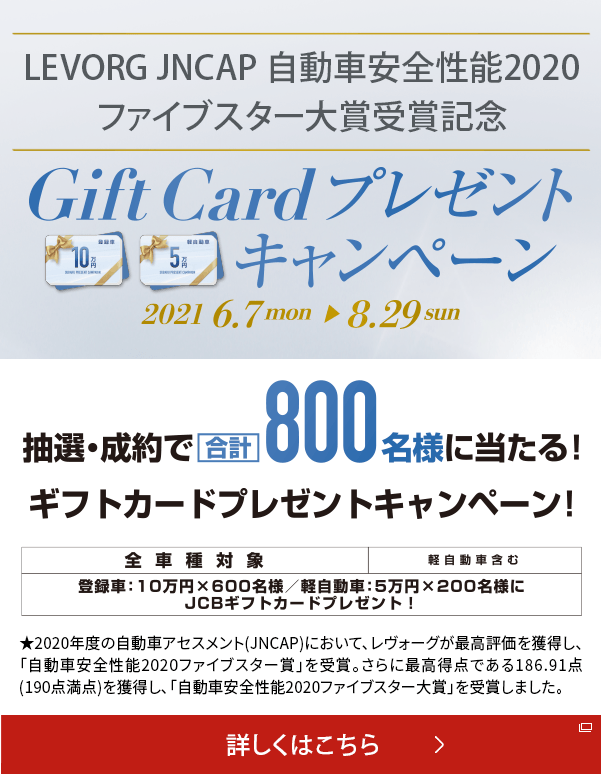 LEVORG JNCP 自動安全性能2020 ファイブスター大将受賞記念 Gift Card プレゼントキャンペーン 2021.6.7mon→8.29sun 抽選・成約で合計800明様に当たる！ギフトカードプレゼントキャンペーン！ 全車種対象 軽自動車含む 登録者：10万円×600名様/軽自動車：5万円ばつ200名様にJCB ギフトカードプレゼント!★2020年度の自動車アセスメント(JNCAP)において、レヴォーグが最高評価を獲得し、「自動車安全性能2020ファイブスター賞」を受賞。 さらに最高得点である186.91点(190点満点)を獲得し、「自動車安全性能2020ファイブスター大賞」を受賞しました。詳しくはこちら 