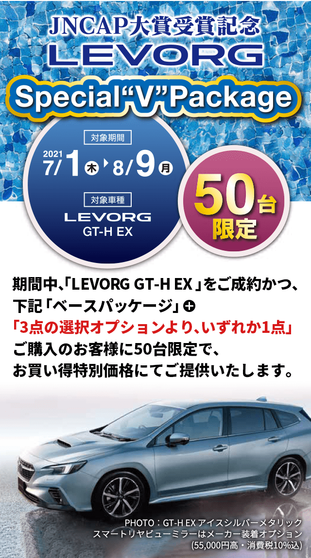 JNCAP大賞受賞記念LEVORG Special V Package 2021 7/1（木）→8/9（月）大賞車種LEVORG GT-H EX 50台限定 期間中、「LEVORG GT-H EX」をご成約かつ、下記「ベースパッケージ」＋「3点の選択オプションより、いずれか1点」ご購入の50台限定で、お買い得特別価格にてご提供いたします。PHOTO：GT-H EX アイスシルバーメタリック　スマートリヤビューミラーはメーカー装着オプション(55,000円高・消費税10%込)