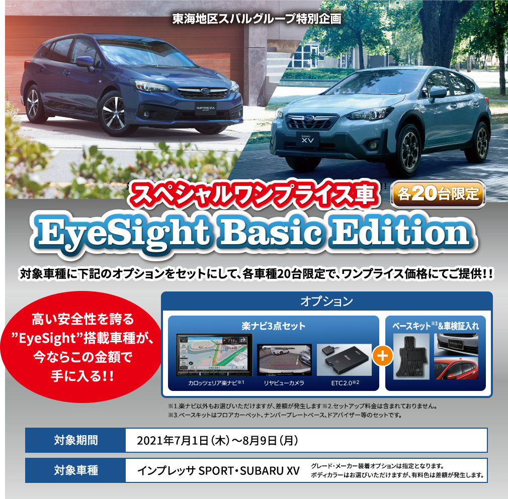 東海地区スバルグループ特別企画 スペシャルワンプライス車 EyeSight Basic Edition 対象車種に下記のオプションをセットにして、各車種20台限定で、ワンプライス価格にてご提供！！ 高い安全性を誇る”EyeSight”搭載車種が、今ならこの金額で手に入る！！※1.楽ナビ以外もお選びいただけますが、差額が発生します※2.セットアップ料金は含まれておりません。※3.ベースキットはフロアカーペット、ナンバープレートベース、ドアバイザー等のセットです。 対象期間2021年7月1日（木）～8月9日（月） 対象車種インプレッサ SPORT・SUBARU XV グレード・メーカー装着オプションは指定となります。ボディカラーはお選びいただけますが、有料色は差額が発生します。