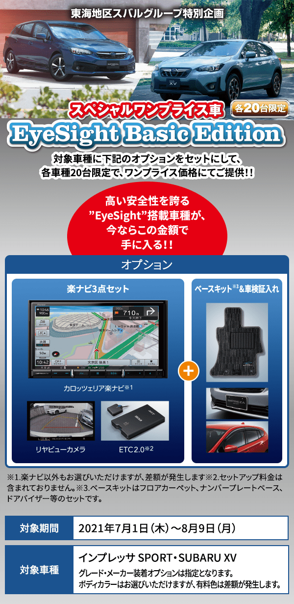 東海地区スバルグループ特別企画 スペシャルワンプライス車 EyeSight Basic Edition 対象車種に下記のオプションをセットにして、各車種20台限定で、ワンプライス価格にてご提供！！ 高い安全性を誇る”EyeSight”搭載車種が、今ならこの金額で手に入る！！※1.楽ナビ以外もお選びいただけますが、差額が発生します※2.セットアップ料金は含まれておりません。※3.ベースキットはフロアカーペット、ナンバープレートベース、ドアバイザー等のセットです。 対象期間2021年7月1日（木）～8月9日（月） 対象車種インプレッサ SPORT・SUBARU XV グレード・メーカー装着オプションは指定となります。ボディカラーはお選びいただけますが、有料色は差額が発生します。