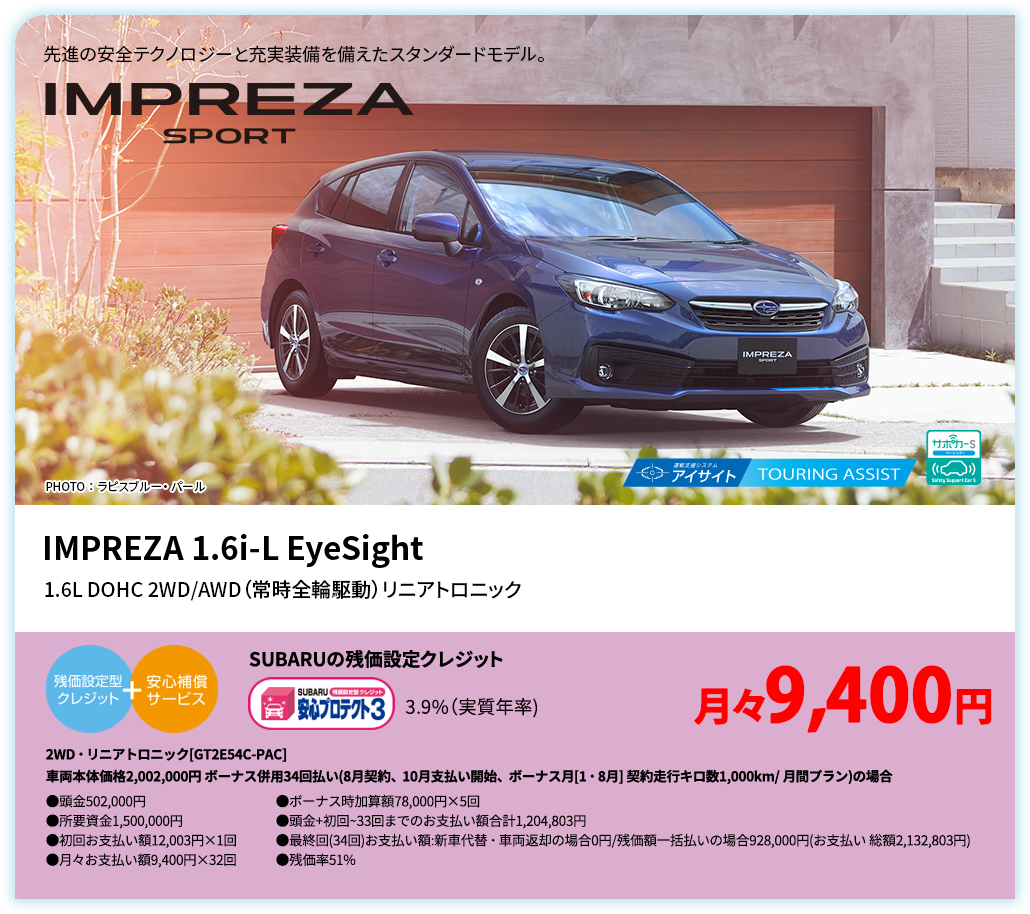 先進の安全テクノロジーと充実装備を備えたスタンダードモデル。 IMPREZA SPORT PHOTO ： ラピスブルー・ パール IMPREZA 1.6i-L EyeSight 1.6L DOHC 2WD/AWD（常時全輪駆動）リニアトロニック SUBARUの残価設定クレジット 3.9%（実質年率) 月々9,500円 2WD・リニアトロニック[GT2E54C-PAC]車両本体価格2,002,000円 ボーナス併用34回払い(7月契約、9月支払い開始、ボーナス月[1・8月] 契約走行キロ数1,000km/ 月間プラン)の場合 ●頭金502,000円●所要資金1,500,000円●初回お支払い額10,170円×1回●月々お支払い額9,500円×32回 ●ボーナス時加算額78,000円×5回●頭金+初回~33回までのお支払い額合計1,206,170円●最終回(34回)お支払い額:新車代替・車両返却の場合0円/残価額一括払いの場合928,000円(お支払い 総額2,134,170円) ●残価率51%