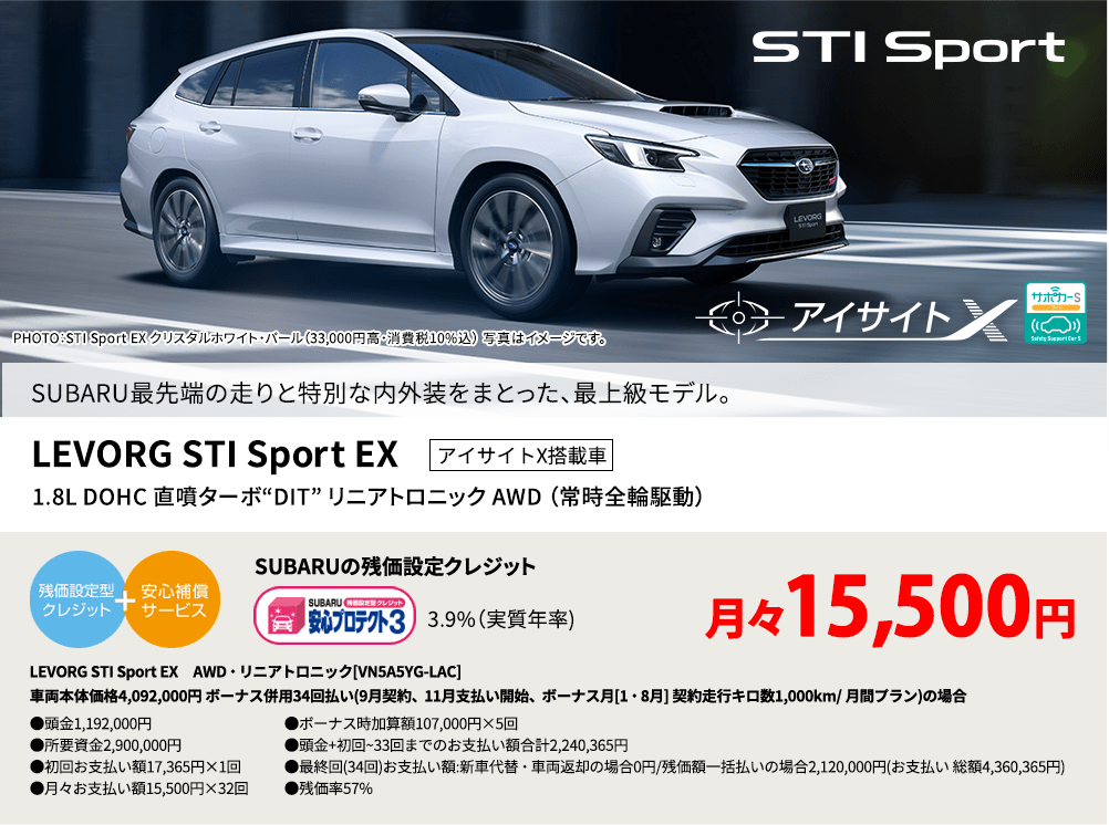 PHOTO：STI Sport EX クリスタルホワイト・パール（33,000円高・消費税10%込） 写真はイメージです。 SUBARU最先端の走りと特別な内外装をまとった、最上級モデル。LEVORG STI Sport EX アイサイトX搭載車 1.8L DOHC 直噴ターボ“DIT” リニアトロニック AWD （常時全輪駆動） SUBARUの残価設定クレジット 3.9%（実質年率) 月々15,500円 LEVORG STI Sport EX　AWD・リニアトロニック[VN5A5YG-LAC]車両本体価格4,092,000円 ボーナス併用34回払い(9月契約、11月支払い開始、ボーナス月[1・8月] 契約走行キロ数1,000km/ 月間プラン)の場合 ●頭金1,192,000円●所要資金2,900,000円●初回お支払い額17,365円×1回●月々お支払い額15,500円×32回 ●ボーナス時加算額107,000円×5回●頭金+初回~33回までのお支払い額合計2,240,365円●最終回(34回)お支払い額:新車代替・車両返却の場合0円/残価額一括払いの場合2,120,000円(お支払い 総額4,360,365円) ●残価率57%