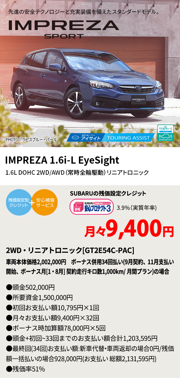 先進の安全テクノロジーと充実装備を備えたスタンダードモデル。 PHOTO ： ラピスブルー・ パール IMPREZA 1.6i-L EyeSight 1.6L DOHC 2WD/AWD（常時全輪駆動）リニアトロニック SUBARUの残価設定クレジット 3.9%（実質年率) 月々9,400円 2WD・リニアトロニック[GT2E54C-PAC]車両本体価格2,002,000円 ボーナス併用34回払い(9月契約、11月支払い開始、ボーナス月[1・8月] 契約走行キロ数1,000km/ 月間プラン)の場合 ●頭金502,000円●所要資金1,500,000円●初回お支払い額10,795円×1回●月々お支払い額9,400円×32回 ●ボーナス時加算額78,000円×5回●頭金+初回~33回までのお支払い額合計1,203,595円●最終回(34回)お支払い額:新車代替・車両返却の場合0円/残価額一括払いの場合928,000円(お支払い 総額2,131,595円) ●残価率51%