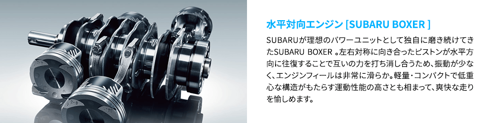 水平対向エンジン [SUBARU BOXER ] SUBARUが理想のパワーユニットとして独自に磨き続けてきたSUBARU BOXER 。左右対称に向き合ったピストンが水平方向に往復することで互いの力を打ち消し合うため、振動が少なく、エンジンフィールは非常に滑らか。軽量・コンパクトで低重心な構造がもたらす運動性能の高さとも相まって、爽快な走りを愉しめます。