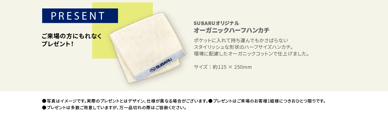 PRESENT ご来場の方にもれなくプレゼント！SUBARUオリジナル オーガニックハーフハンカチポケットに入れて持ち運んでもかさばらないスタイリッシュな形状のハーフサイズハンカチ。環境に配慮したオーガニックコットンで仕上げました。