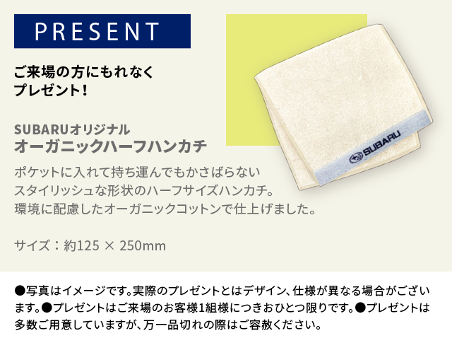 PRESENT ご来場の方にもれなくプレゼント！SUBARUオリジナル オーガニックハーフハンカチポケットに入れて持ち運んでもかさばらないスタイリッシュな形状のハーフサイズハンカチ。環境に配慮したオーガニックコットンで仕上げました。