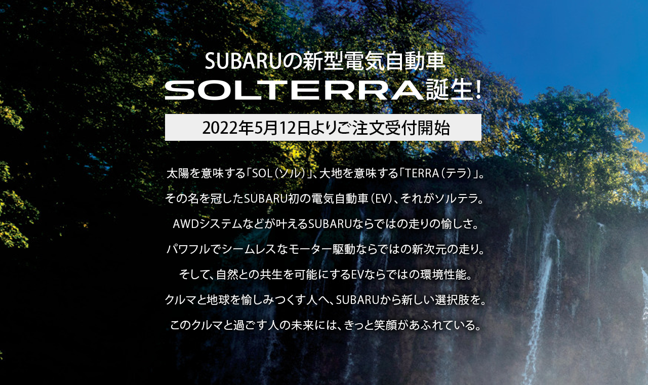 ハンドルを切れ、新しい時代へ。未来を創る初のグローバルBEV“SOLTERRA”誕生。そのSOLTERRAはもちろん、SUBARUのラインアップはどれも、新しい時代を走り抜けるために生まれてきました。次にあなたが選ぶSUBARU、それは次のあなた自身です。未体験の一台との出会いが待っている、「SUBARU NEW ERA FAIR」へ、ようこそ。