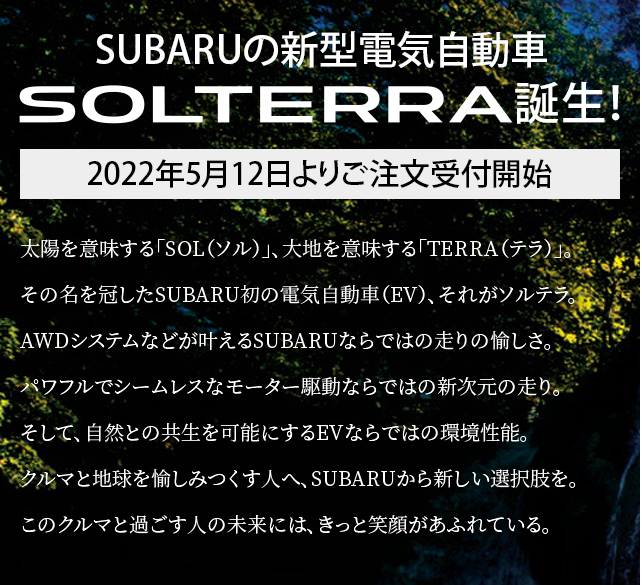 ハンドルを切れ、新しい時代へ。未来を創る初のグローバルBEV“SOLTERRA”誕生。そのSOLTERRAはもちろん、SUBARUのラインアップはどれも、新しい時代を走り抜けるために生まれてきました。次にあなたが選ぶSUBARU、それは次のあなた自身です。未体験の一台との出会いが待っている、「SUBARU NEW ERA FAIR」へ、ようこそ。