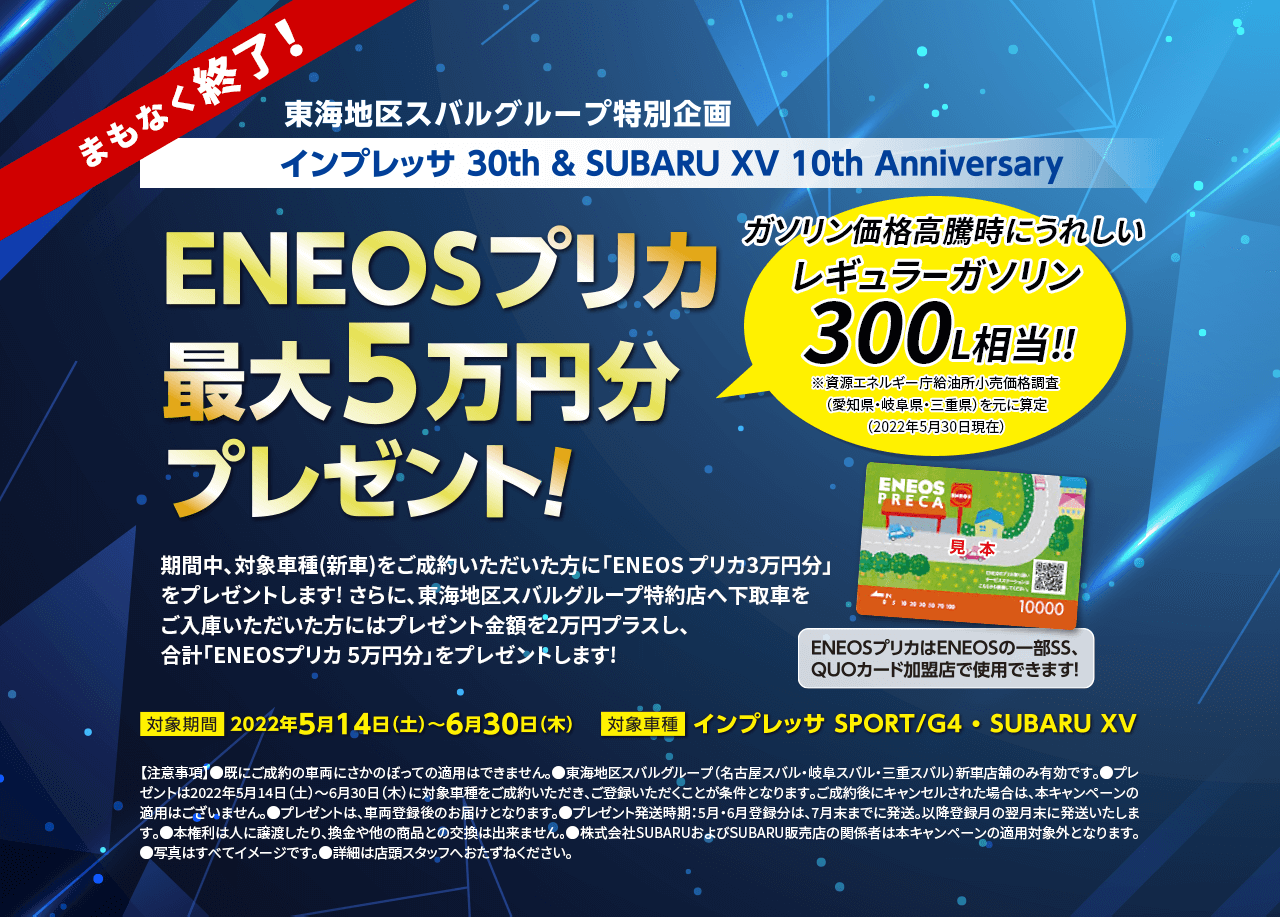EONEOSプリカ最大5万円分プレゼント！期間中、対象車種(新車)をご成約いただいた方に「ENEOS プリカ3万円分」をプレゼントします! さらに、東海地区スバルグループ特約店へ下取車をご入庫いただいた方にはプレゼント金額を2万円プラスし、合計「ENEOSプリカ 5万円分」をプレゼントします!対象機関2022年5月14日（土）〜6月30日（木）対象車種　インプレッサSPORT/G4・SUBARU XV