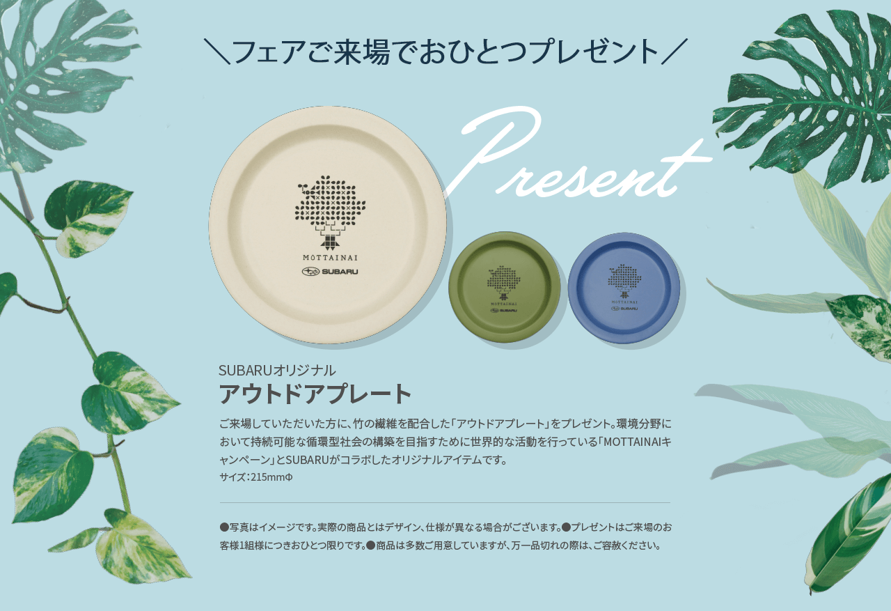 ＼フェアご来場でおひとつプレゼント／SUBARUオリジナルアウトドアプレート ご来場していただいた方に、竹の繊維を配合した「アウトドアプレート」をプレゼント。環境分野において持続可能な循環型社会の構築を目指すために世界的な活動を行っている「MOTTAINAIキャンペーン」とSUBARUがコラボしたオリジナルアイテムです。