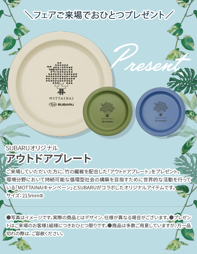 ＼フェアご来場でおひとつプレゼント／SUBARUオリジナルアウトドアプレート ご来場していただいた方に、竹の繊維を配合した「アウトドアプレート」をプレゼント。環境分野において持続可能な循環型社会の構築を目指すために世界的な活動を行っている「MOTTAINAIキャンペーン」とSUBARUがコラボしたオリジナルアイテムです。