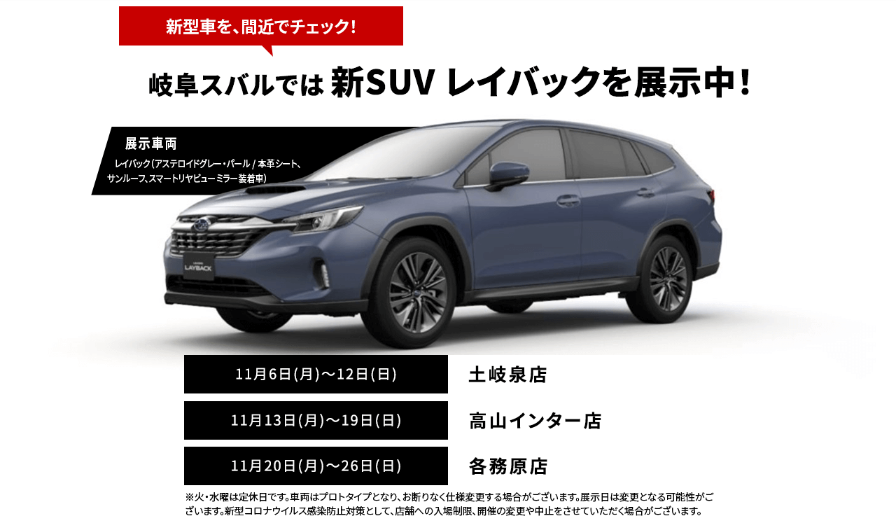 新型車を、間近でチェック！名古屋スバルでは 新SUV レイバックを展示中！11月9日(木)～12日(日)鳴海浦里店11月13日(月)～16日(木)・18日(土)・19日(日)半田店11月20日(月)～26日(日)一宮多加木店※火・水曜は定休日です。車両はプロトタイプとなり、お断りなく仕様変更する場合がございます。展示日は変更となる可能性がございます。新型コロナウイルス感染防止対策として、店舗への入場制限、開催の変更や中止をさせていただく場合がございます。
