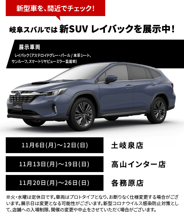 新型車を、間近でチェック！名古屋スバルでは 新SUV レイバックを展示中！11月9日(木)～12日(日)鳴海浦里店11月13日(月)～16日(木)・18日(土)・19日(日)半田店11月20日(月)～26日(日)一宮多加木店※火・水曜は定休日です。車両はプロトタイプとなり、お断りなく仕様変更する場合がございます。展示日は変更となる可能性がございます。新型コロナウイルス感染防止対策として、店舗への入場制限、開催の変更や中止をさせていただく場合がございます。