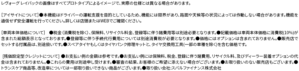 ［アイサイトについて］●本機能はドライバーの運転支援を目的としているため、機能には限界があり、路面や天候等の状況によっては作動しない場合があります。機能を過信せず安全運転を行ってください。詳しくは店頭またはWEBでご確認ください。［車両本体価格について］ ●税金（消費税を除く）、保険料、リサイクル料金、登録等に伴う諸費用等は別途必要となります。●記載価格は車両本体価格に消費税(10%)が含まれた総額表示となっております。●登録等に伴う手続代行費用については別途消費税が必要となります。●価格にはオプションは含まれておりません。●販売店でセットする付属品は、別途扱いです。●スペアタイヤもしくはタイヤパンク修理キットと、タイヤ交換用工具(一部の車種を除く)を含む価格です。[残価設定型クレジットについて] ●お支払い例の金額は参考です。●お支払い例には保険料、税金、登録に伴う諸費用、リサイクル料、及びディーラー装着オプションの代金は含まれておりません。●これらの費用は別途申し受けます。●審査の結果、お客様のご希望に添えない場合がございます。●お取り扱いのない販売店もございます。●トランスケア商品等、改造車については一部取り扱いできない商品がございます。●取り扱い会社:スバルファイナンス株式会社