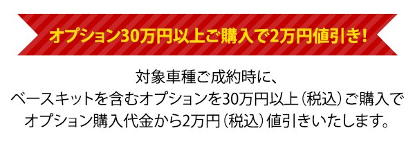 オプション30万円以上ご購入で2万円値引き！対象車種ご成約時に、ベースキットを含むオプションを30万円以上（税込）ご購入でオプション購入代金から2万円（税込）値引きいたします。