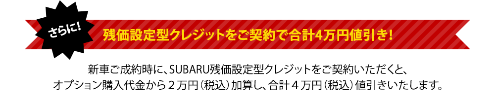 残価設定型クレジットをご契約で合計4万円値引き！新車ご成約時に、SUBARU残価設定型クレジットをご契約いただくと、オプション購入代金から２万円（税込）加算し、合計４万円（税込）値引きいたします。