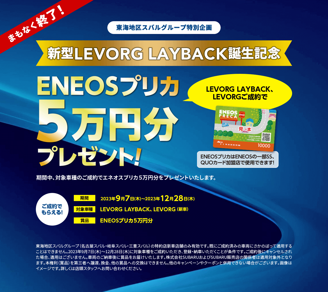 東海地区スバルグループ特別企画新型LEVORG LAYBACK誕生記念ENEOSプリカ5万円分プレゼントプレゼント！期間2023年9月7日(木)～2023年12月28日(木)対象車種LEVORG LAYBACK、LEVORG（新車）ご成約で もらえる！東海地区スバルグループ（名古屋スバル・岐阜スバル・三重スバル）の特約店新車店舗のみ有効です。既にご成約済みの車両にさかのぼって適用することはできません。2023年9月7日(木)～12月28日(木)に対象車種をご成約いただき、登録・納車いただくことが条件です。ご成約後にキャンセルされた場合、適用はございません。車両のご納車後に賞品をお届けいたします。株式会社SUBARUおよびSUBARU販売店の関係者は適用対象外となります。本権利（賞品）を第三者へ譲渡、換金、他の賞品への交換はできません。他のキャンペーンやクーポンと併用できない場合がございます。画像はイメージです。詳しくは店頭スタッフへお問い合わせください。