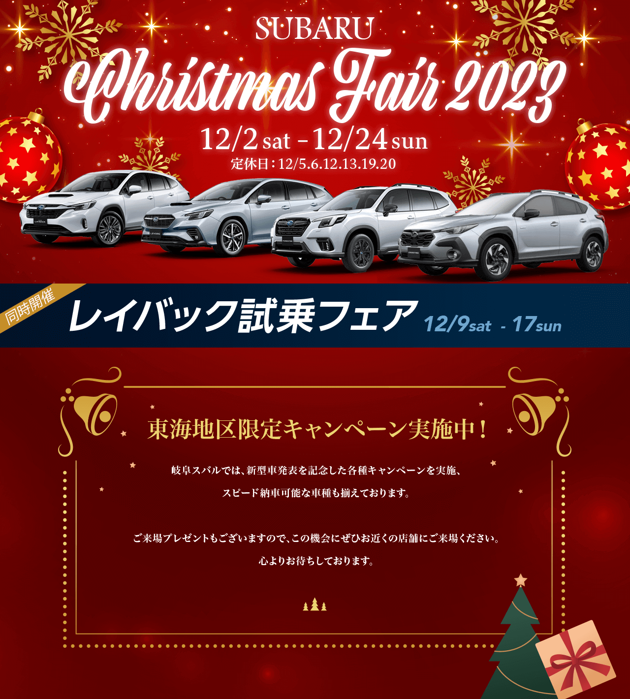 SUBARU Christmas Fair 2023.12/2 sat–12/24 sun 定休日：12/5.6.12.13.19.20東海地区限定キャンペーン実施中！名古屋スバルでは、新型車発表を記念した各種キャンペーンを実施、 スピード納車可能な車種も揃えております。ご来場プレゼントもございますので、この機会にぜひお近くの店舗にご来場ください。心よりお待ちしております。