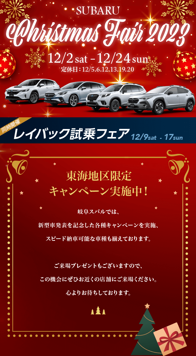 SUBARU Christmas Fair 2023.12/2 sat–12/24 sun 定休日：12/5.6.12.13.19.20東海地区限定キャンペーン実施中！名古屋スバルでは、新型車発表を記念した各種キャンペーンを実施、 スピード納車可能な車種も揃えております。ご来場プレゼントもございますので、この機会にぜひお近くの店舗にご来場ください。心よりお待ちしております。
