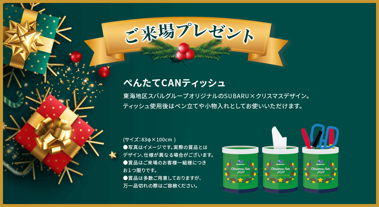 ご来場プレゼントぺんたてCANティッシュ東海地区スバルグループオリジナルのSUBARU×クリスマスデザイン。ティッシュ使用後はペン立てや小物入れとしてお使いいただけます。(サイズ：83φ×100cm )●写真はイメージです。実際の賞品とはデザイン、仕様が異なる場合がございます。●賞品はご来場のお客様一組様につきお１つ限りです。●賞品は多数ご用意しておりますが、万一品切れの際はご容赦ください。