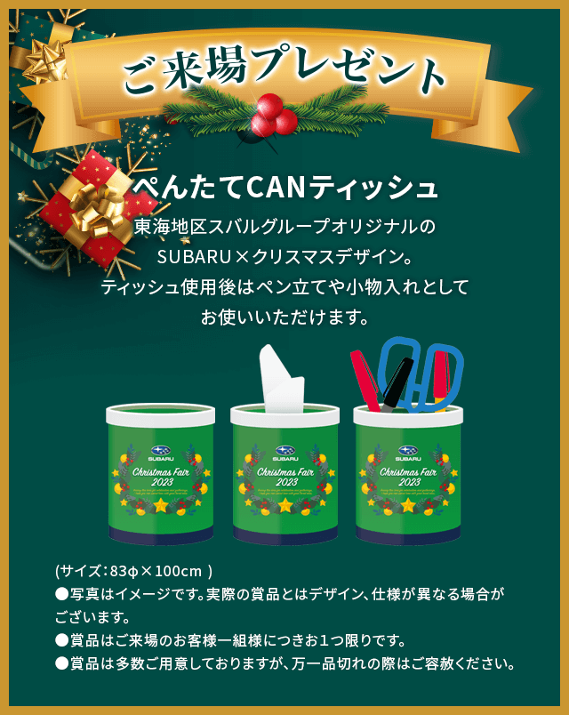 ご来場プレゼントぺんたてCANティッシュ東海地区スバルグループオリジナルのSUBARU×クリスマスデザイン。ティッシュ使用後はペン立てや小物入れとしてお使いいただけます。(サイズ：83φ×100cm )●写真はイメージです。実際の賞品とはデザイン、仕様が異なる場合がございます。●賞品はご来場のお客様一組様につきお１つ限りです。●賞品は多数ご用意しておりますが、万一品切れの際はご容赦ください。