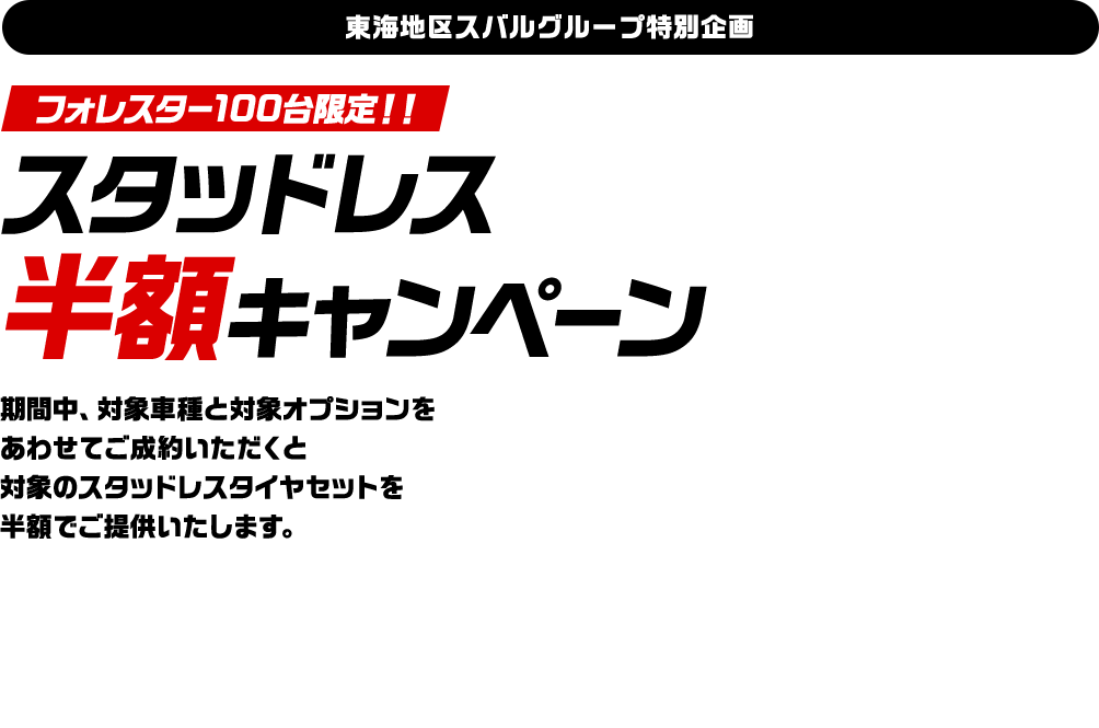 東海地区スバルグループ特別企画！フォレスター100台限定！！スタッドレス 半額キャンペーン期間中、対象車種と対象オプションを あわせてご成約いただくと 対象のスタッドレスタイヤセットを 半額でご提供いたします。
