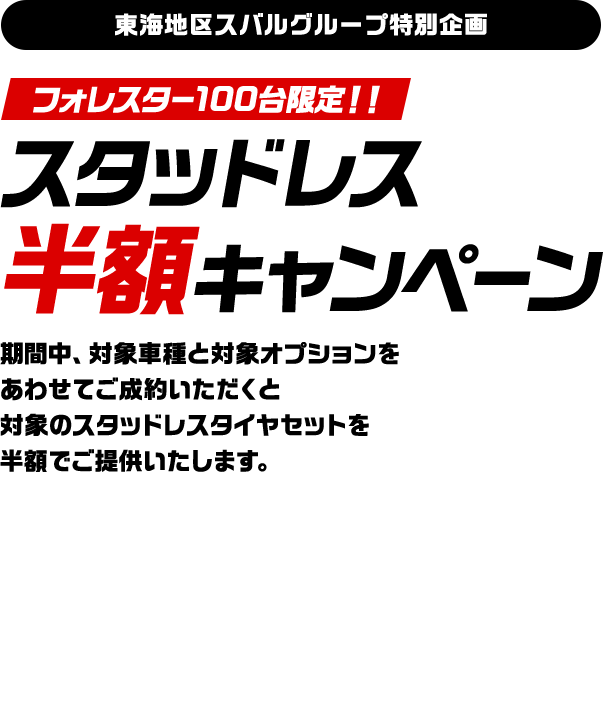 東海地区スバルグループ特別企画！フォレスター100台限定！！スタッドレス 半額キャンペーン期間中、対象車種と対象オプションを あわせてご成約いただくと 対象のスタッドレスタイヤセットを 半額でご提供いたします。