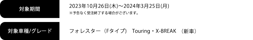 対象期間2023年10月26日(木)～2024年3月25日(月) ※予告なく受注終了する場合がございます。対象車種/グレードフォレスター（Fタイプ）Touring・X-BREAK（新車）