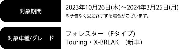 対象期間2023年10月26日(木)～2024年3月25日(月) ※予告なく受注終了する場合がございます。対象車種/グレードフォレスター（Fタイプ）Touring・X-BREAK（新車）