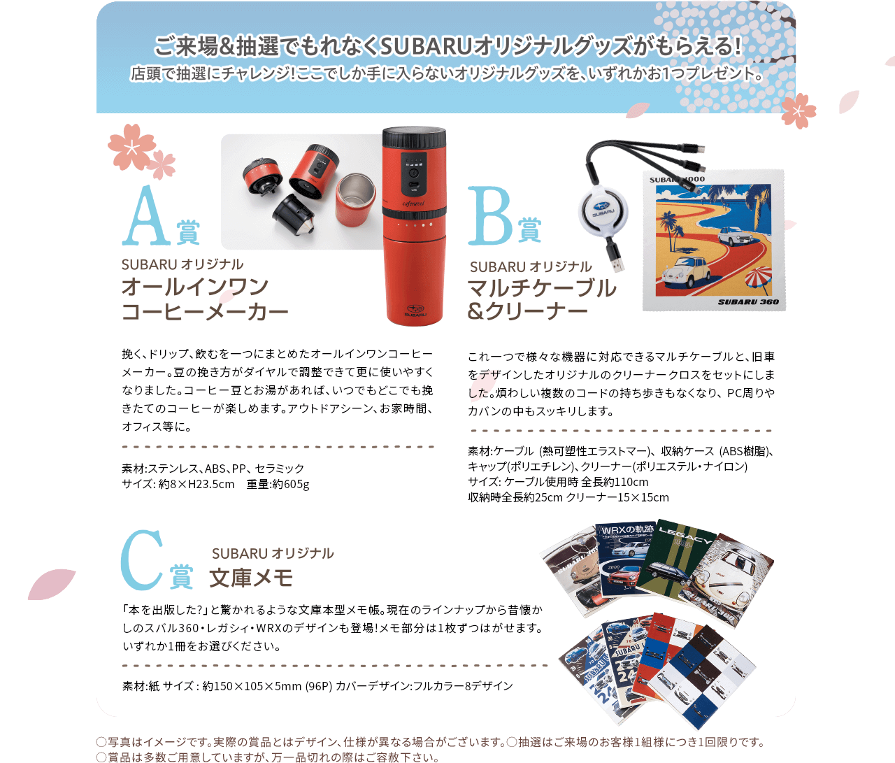 ご来場&抽選でもれなくSUBARUオリジナルグッズがもらえる!店頭で抽選にチャレンジ!ここでしか手に入らないオリジナルグッズをいずれか1つプレゼント。A賞オールインワンコーヒーメーカー、B賞マルチケーブル&クリーナー、C賞SUBARUオリジナル文庫メモ