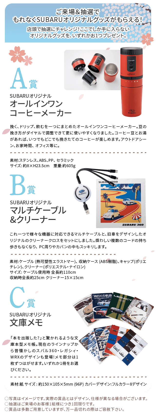 ご来場&抽選でもれなくSUBARUオリジナルグッズがもらえる!店頭で抽選にチャレンジ!ここでしか手に入らないオリジナルグッズをいずれか1つプレゼント。A賞オールインワンコーヒーメーカー、B賞マルチケーブル&クリーナー、C賞SUBARUオリジナル文庫メモ