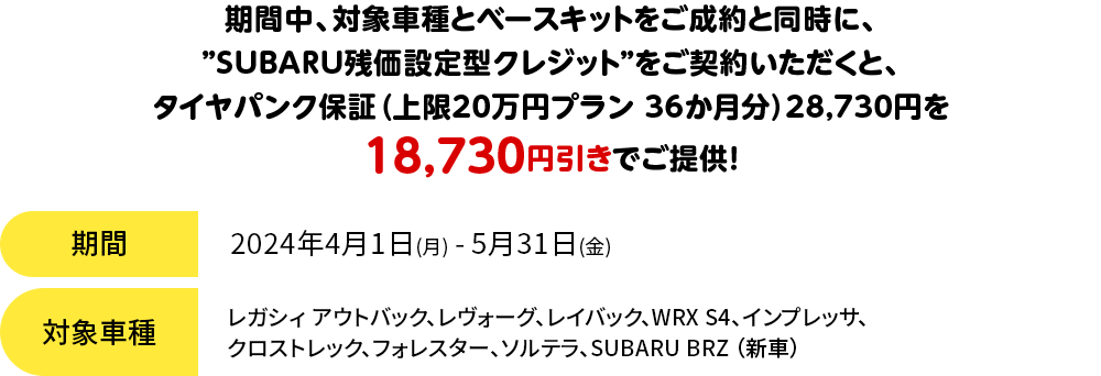 期間中、対象車種とベースキットをご成約と同時に、”SUBARU残価設定型クレジット”をご契約いただくと、タイヤパンク保証（上限20万円プラン 36か月分）28,730円を18,730円引きでご提供！