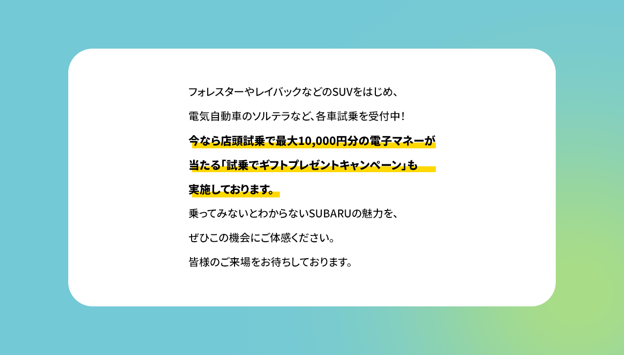 フォレスターやレイバックなどのSUVをはじめ、電気自動車のソルテラなど、各車試乗を受付中！今なら店頭試乗で最大10,000円分の電子マネーが当たる「試乗でギフトプレゼントキャンペーン」も実施しております。乗ってみないとわからないSUBARUの魅力を、ぜひこの機会にご体感ください。皆様のご来場をお待ちしております。