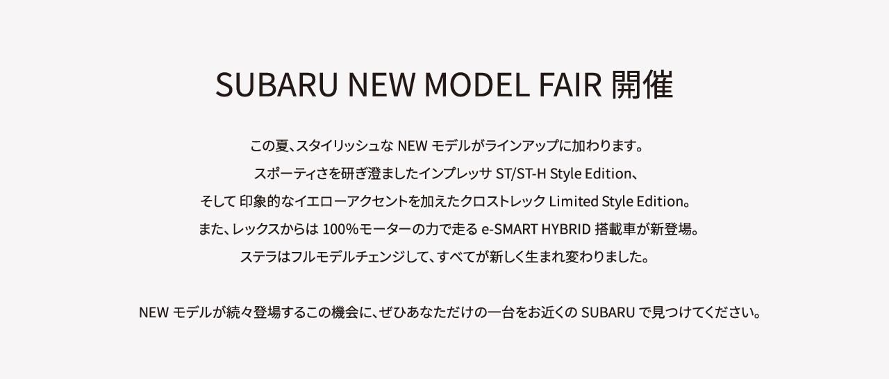 SUBARU NEW MODEL FAIR開催。この夏、スタイリッシュなNEWモデルがラインアップに加わります。スポーティさを研ぎ澄ましたインプレッサST/ST-H Style Edition、そして 印象的なイエローアクセントを加えたクロストレックLimited Style Edition。また、レックスからは100％モーターの力で走るe-SMART HYBRID搭載車が新登場。ステラはフルモデルチェンジして、すべてが新しく生まれ変わりました。NEWモデルが続々登場するこの機会に、ぜひあなただけの一台をお近くのSUBARUで見つけてください。