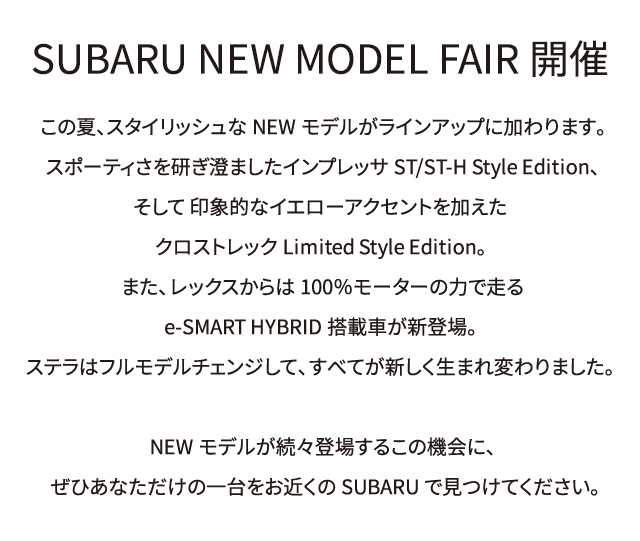 SUBARU NEW MODEL FAIR開催。この夏、スタイリッシュなNEWモデルがラインアップに加わります。スポーティさを研ぎ澄ましたインプレッサST/ST-H Style Edition、そして 印象的なイエローアクセントを加えたクロストレックLimited Style Edition。また、レックスからは100％モーターの力で走るe-SMART HYBRID搭載車が新登場。ステラはフルモデルチェンジして、すべてが新しく生まれ変わりました。NEWモデルが続々登場するこの機会に、ぜひあなただけの一台をお近くのSUBARUで見つけてください。
